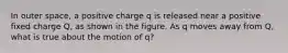 In outer space, a positive charge q is released near a positive fixed charge Q, as shown in the figure. As q moves away from Q, what is true about the motion of q?