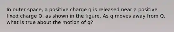 In outer space, a positive charge q is released near a positive fixed charge Q, as shown in the figure. As q moves away from Q, what is true about the motion of q?