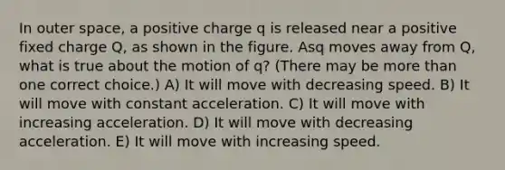 In outer space, a positive charge q is released near a positive fixed charge Q, as shown in the figure. Asq moves away from Q, what is true about the motion of q? (There may be <a href='https://www.questionai.com/knowledge/keWHlEPx42-more-than' class='anchor-knowledge'>more than</a> one correct choice.) A) It will move with decreasing speed. B) It will move with constant acceleration. C) It will move with increasing acceleration. D) It will move with decreasing acceleration. E) It will move with increasing speed.