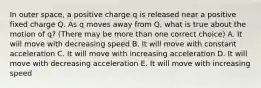 In outer space, a positive charge q is released near a positive fixed charge Q. As q moves away from Q, what is true about the motion of q? (There may be more than one correct choice) A. It will move with decreasing speed B. It will move with constant acceleration C. It will move with increasing acceleration D. It will move with decreasing acceleration E. It will move with increasing speed