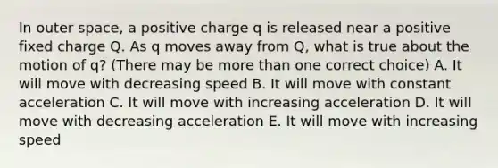 In outer space, a positive charge q is released near a positive fixed charge Q. As q moves away from Q, what is true about the motion of q? (There may be more than one correct choice) A. It will move with decreasing speed B. It will move with constant acceleration C. It will move with increasing acceleration D. It will move with decreasing acceleration E. It will move with increasing speed