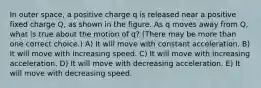 In outer space, a positive charge q is released near a positive fixed charge Q, as shown in the figure. As q moves away from Q, what is true about the motion of q? (There may be more than one correct choice.) A) It will move with constant acceleration. B) It will move with increasing speed. C) It will move with increasing acceleration. D) It will move with decreasing acceleration. E) It will move with decreasing speed.