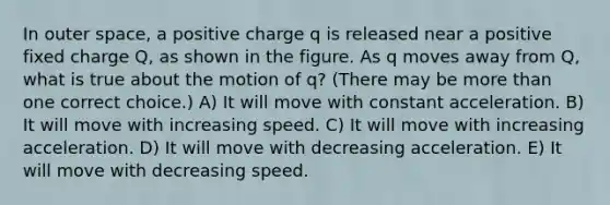 In outer space, a positive charge q is released near a positive fixed charge Q, as shown in the figure. As q moves away from Q, what is true about the motion of q? (There may be <a href='https://www.questionai.com/knowledge/keWHlEPx42-more-than' class='anchor-knowledge'>more than</a> one correct choice.) A) It will move with constant acceleration. B) It will move with increasing speed. C) It will move with increasing acceleration. D) It will move with decreasing acceleration. E) It will move with decreasing speed.