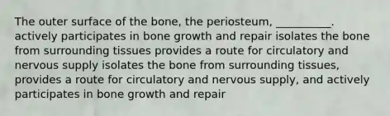 The outer surface of the bone, the periosteum, __________. actively participates in bone growth and repair isolates the bone from surrounding tissues provides a route for circulatory and nervous supply isolates the bone from surrounding tissues, provides a route for circulatory and nervous supply, and actively participates in bone growth and repair