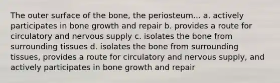 The outer surface of the bone, the periosteum... a. actively participates in bone growth and repair b. provides a route for circulatory and nervous supply c. isolates the bone from surrounding tissues d. isolates the bone from surrounding tissues, provides a route for circulatory and nervous supply, and actively participates in bone growth and repair