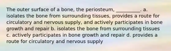 The outer surface of a bone, the periosteum, __________. a. isolates the bone from surrounding tissues, provides a route for circulatory and nervous supply, and actively participates in bone growth and repair b. isolates the bone from surrounding tissues c. actively participates in bone growth and repair d. provides a route for circulatory and nervous supply