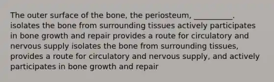 The outer surface of the bone, the periosteum, __________. isolates the bone from surrounding tissues actively participates in bone growth and repair provides a route for circulatory and nervous supply isolates the bone from surrounding tissues, provides a route for circulatory and nervous supply, and actively participates in bone growth and repair