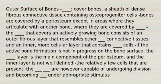 Outer Surface of Bones -____: cover bones, a sheath of dense fibrous connective tissue containing osteoprogenitor cells -bones are covered by a periosteum except in areas where they articulate with another bone, where they are covered by ____ -the ____ that covers an actively growing bone consists of an outer fibrous layer that resembles other ___ connective tissues and an inner, more cellular layer that contains ____ cells -if the active bone formation is not in progress on the bone surface, the ____ layer is the main component of the periosteum, and the inner layer is not well defined -the relatively few cells that are present, the ___ ___ are however capable of undergoing division and becoming ___ under appropriate stimulus