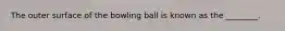 The outer surface of the bowling ball is known as the ________.