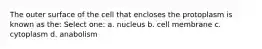 The outer surface of the cell that encloses the protoplasm is known as the: Select one: a. nucleus b. cell membrane c. cytoplasm d. anabolism