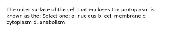 The outer surface of the cell that encloses the protoplasm is known as the: Select one: a. nucleus b. cell membrane c. cytoplasm d. anabolism