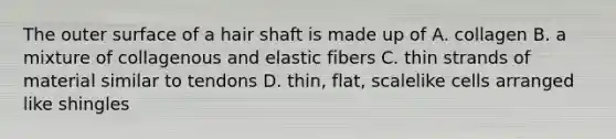 The outer surface of a hair shaft is made up of A. collagen B. a mixture of collagenous and elastic fibers C. thin strands of material similar to tendons D. thin, flat, scalelike cells arranged like shingles