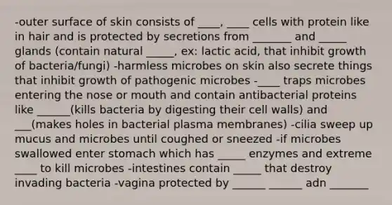 -outer surface of skin consists of ____, ____ cells with protein like in hair and is protected by secretions from _______ and _____ glands (contain natural _____, ex: lactic acid, that inhibit growth of bacteria/fungi) -harmless microbes on skin also secrete things that inhibit growth of pathogenic microbes -____ traps microbes entering the nose or mouth and contain antibacterial proteins like ______(kills bacteria by digesting their cell walls) and ___(makes holes in bacterial plasma membranes) -cilia sweep up mucus and microbes until coughed or sneezed -if microbes swallowed enter stomach which has _____ enzymes and extreme ____ to kill microbes -intestines contain _____ that destroy invading bacteria -vagina protected by ______ ______ adn _______