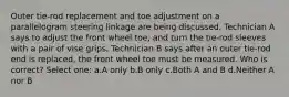 Outer tie-rod replacement and toe adjustment on a parallelogram steering linkage are being discussed. Technician A says to adjust the front wheel toe, and turn the tie-rod sleeves with a pair of vise grips. Technician B says after an outer tie-rod end is replaced, the front wheel toe must be measured. Who is correct? Select one: a.A only b.B only c.Both A and B d.Neither A nor B