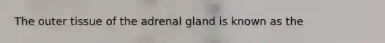 The outer tissue of the adrenal gland is known as the