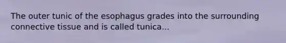 The outer tunic of the esophagus grades into the surrounding connective tissue and is called tunica...