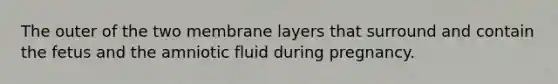 The outer of the two membrane layers that surround and contain the fetus and the amniotic fluid during pregnancy.