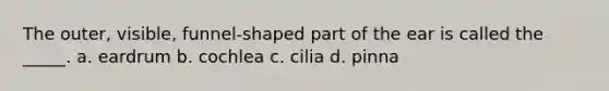 The outer, visible, funnel-shaped part of the ear is called the _____. a. eardrum b. cochlea c. cilia d. pinna