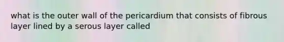 what is the outer wall of the pericardium that consists of fibrous layer lined by a serous layer called