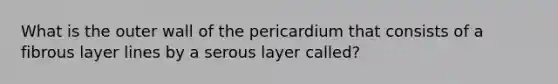 What is the outer wall of the pericardium that consists of a fibrous layer lines by a serous layer called?