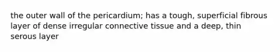 the outer wall of the pericardium; has a tough, superficial fibrous layer of dense irregular connective tissue and a deep, thin serous layer