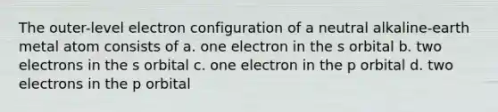 The outer-level electron configuration of a neutral alkaline-earth metal atom consists of a. one electron in the s orbital b. two electrons in the s orbital c. one electron in the p orbital d. two electrons in the p orbital