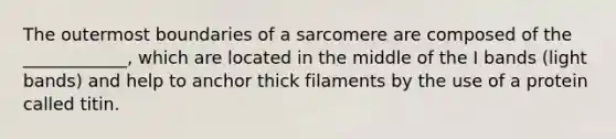 The outermost boundaries of a sarcomere are composed of the ____________, which are located in the middle of the I bands (light bands) and help to anchor thick filaments by the use of a protein called titin.