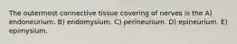 The outermost connective tissue covering of nerves is the A) endoneurium. B) endomysium. C) perineurium. D) epineurium. E) epimysium.