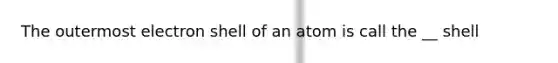 The outermost electron shell of an atom is call the __ shell