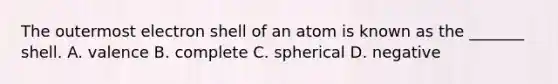 The outermost electron shell of an atom is known as the _______ shell. A. valence B. complete C. spherical D. negative