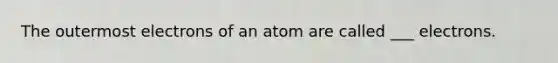 The outermost electrons of an atom are called ___ electrons.