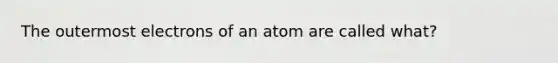 The outermost electrons of an atom are called what?