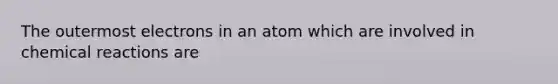 The outermost electrons in an atom which are involved in chemical reactions are