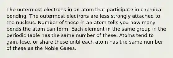 The outermost electrons in an atom that participate in chemical bonding. The outermost electrons are less strongly attached to the nucleus. Number of these in an atom tells you how many bonds the atom can form. Each element in the same group in the periodic table has the same number of these. Atoms tend to gain, lose, or share these until each atom has the same number of these as the Noble Gases.