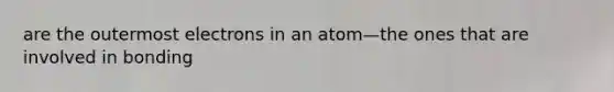 are the outermost electrons in an atom—the ones that are involved in bonding