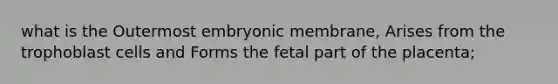 what is the Outermost embryonic membrane, Arises from the trophoblast cells and Forms the fetal part of the placenta;