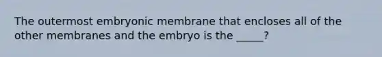 The outermost embryonic membrane that encloses all of the other membranes and the embryo is the _____?