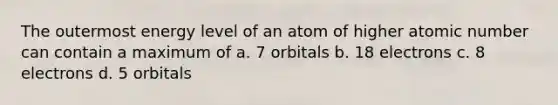 The outermost energy level of an atom of higher atomic number can contain a maximum of a. 7 orbitals b. 18 electrons c. 8 electrons d. 5 orbitals