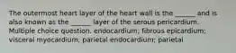 The outermost heart layer of the heart wall is the ______ and is also known as the ______ layer of the serous pericardium. Multiple choice question. endocardium; fibrous epicardium; visceral myocardium; parietal endocardium; parietal