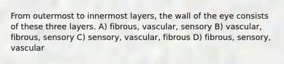 From outermost to innermost layers, the wall of the eye consists of these three layers. A) fibrous, vascular, sensory B) vascular, fibrous, sensory C) sensory, vascular, fibrous D) fibrous, sensory, vascular