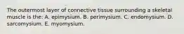 The outermost layer of connective tissue surrounding a skeletal muscle is the: A. epimysium. B. perimysium. C. endomysium. D. sarcomysium. E. myomysium.