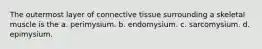 The outermost layer of connective tissue surrounding a skeletal muscle is the a. perimysium. b. endomysium. c. sarcomysium. d. epimysium.