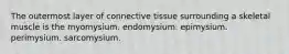 The outermost layer of connective tissue surrounding a skeletal muscle is the myomysium. endomysium. epimysium. perimysium. sarcomysium.