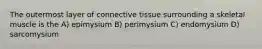 The outermost layer of connective tissue surrounding a skeletal muscle is the A) epimysium B) perimysium C) endomysium D) sarcomysium