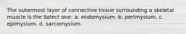 The outermost layer of connective tissue surrounding a skeletal muscle is the Select one: a. endomysium. b. perimysium. c. epimysium. d. sarcomysium.