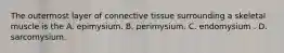 The outermost layer of connective tissue surrounding a skeletal muscle is the A. epimysium. B. perimysium. C. endomysium . D. sarcomysium.