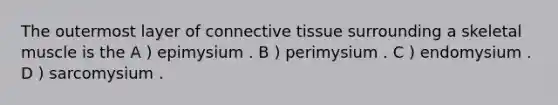 The outermost layer of <a href='https://www.questionai.com/knowledge/kYDr0DHyc8-connective-tissue' class='anchor-knowledge'>connective tissue</a> surrounding a skeletal muscle is the A ) epimysium . B ) perimysium . C ) endomysium . D ) sarcomysium .