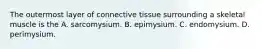 The outermost layer of connective tissue surrounding a skeletal muscle is the A. sarcomysium. B. epimysium. C. endomysium. D. perimysium.