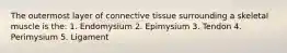 The outermost layer of connective tissue surrounding a skeletal muscle is the: 1. Endomysium 2. Epimysium 3. Tendon 4. Perimysium 5. Ligament