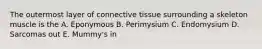 The outermost layer of connective tissue surrounding a skeleton muscle is the A. Eponymous B. Perimysium C. Endomysium D. Sarcomas out E. Mummy's in